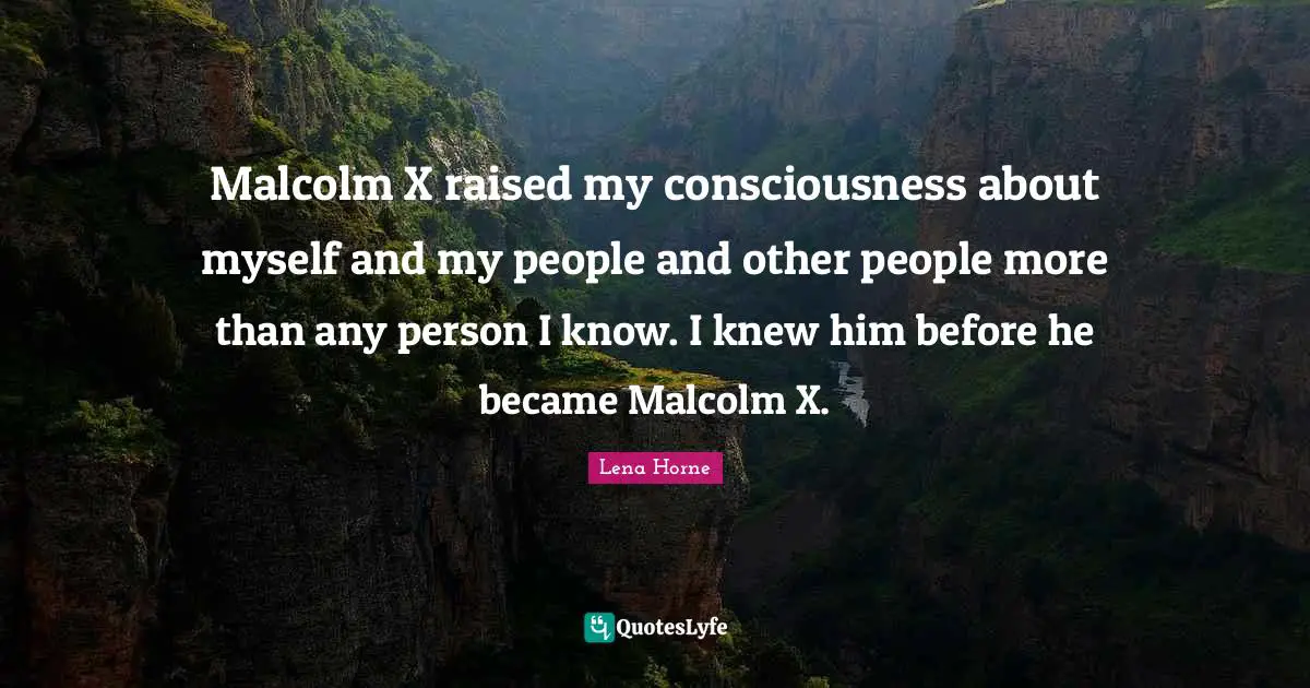 Lena Horne Quotes: "Malcolm X raised my consciousness about myself and my people and other people more than any person I know. I knew him before he became Malcolm X."