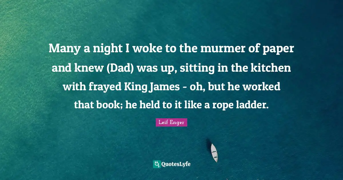 Many a night I woke to the murmer of paper and knew (Dad) was up, sitting in the kitchen with frayed King James - oh, but he worked that book; he held to it like a rope ladder.