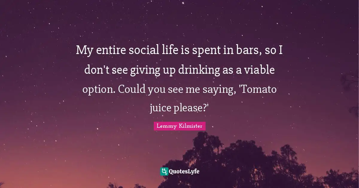Lemmy Kilmister Quotes: My entire social life is spent in bars, so I don't see giving up drinking as a viable option. Could you see me saying, 'Tomato juice please?'