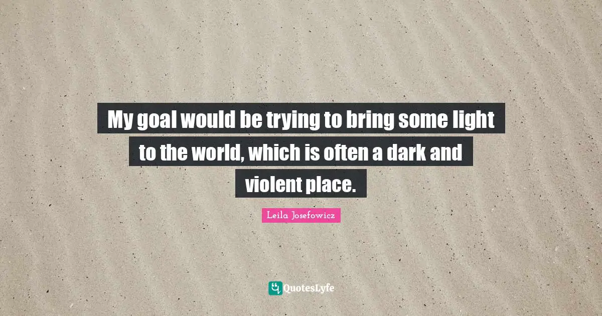 My goal would be trying to bring some light to the world, which is often a dark and violent place.