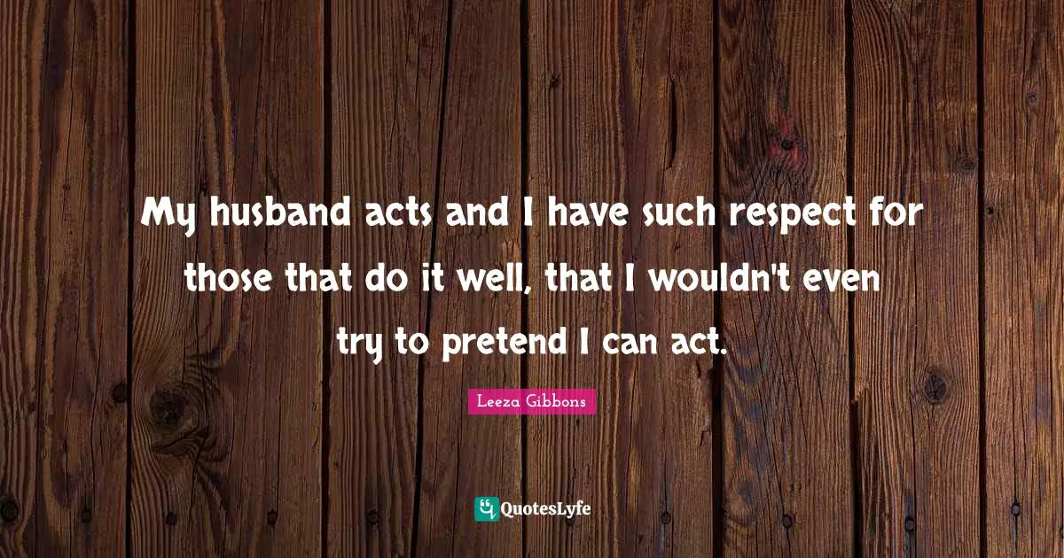 My husband acts and I have such respect for those that do it well, that I wouldn't even try to pretend I can act.