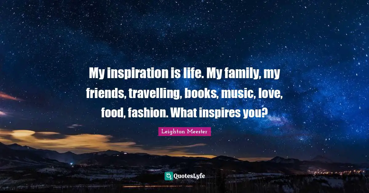 My inspiration is life. My family, my friends, travelling, books, music, love, food, fashion. What inspires you?