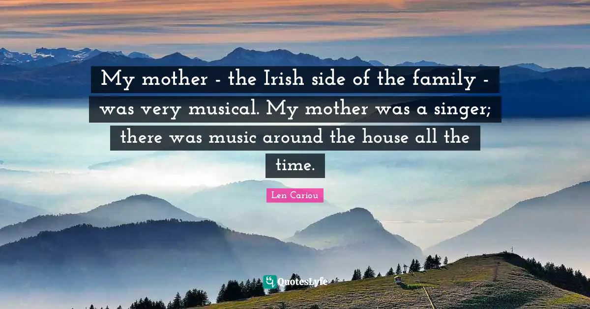 My mother - the Irish side of the family - was very musical. My mother was a singer; there was music around the house all the time.