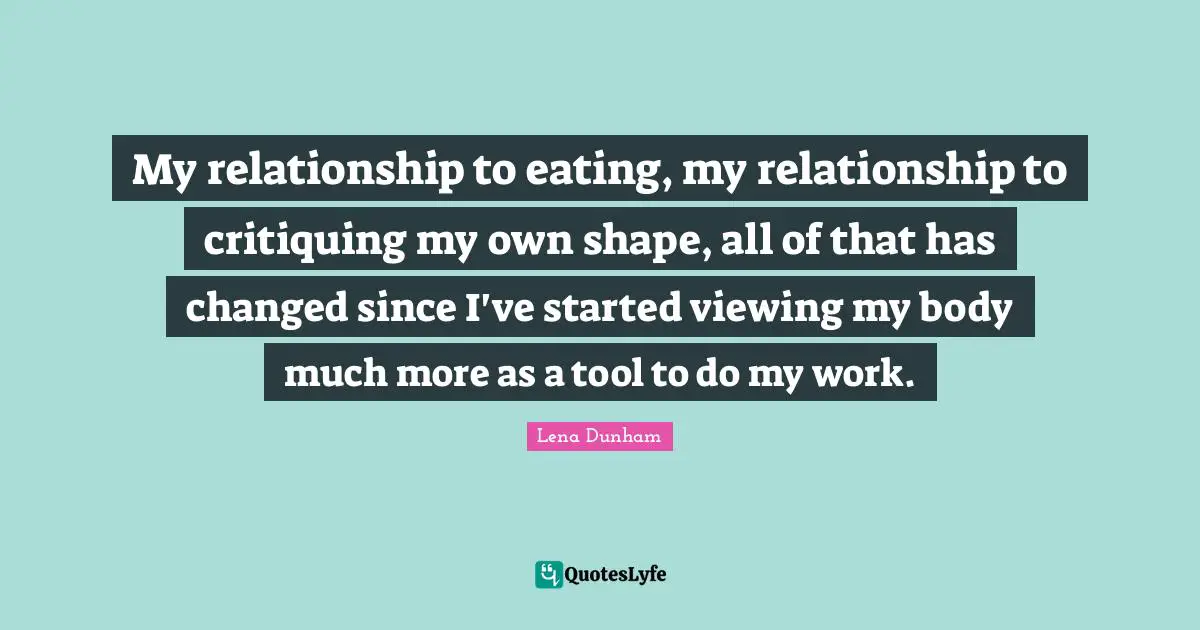 My relationship to eating, my relationship to critiquing my own shape, all of that has changed since I've started viewing my body much more as a tool to do my work.