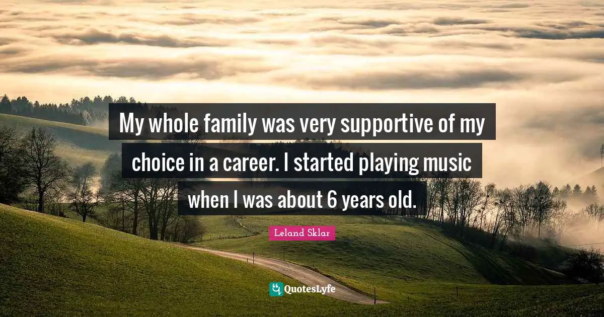 My whole family was very supportive of my choice in a career. I started playing music when I was about 6 years old.
