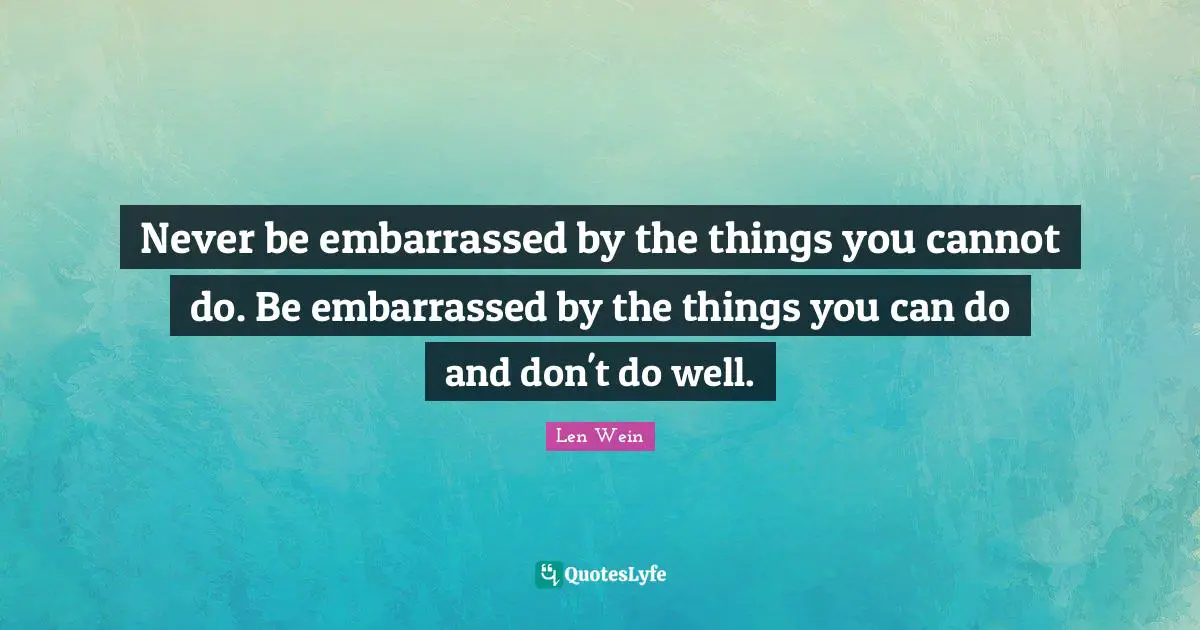 Never be embarrassed by the things you cannot do. Be embarrassed by the things you can do and don't do well.