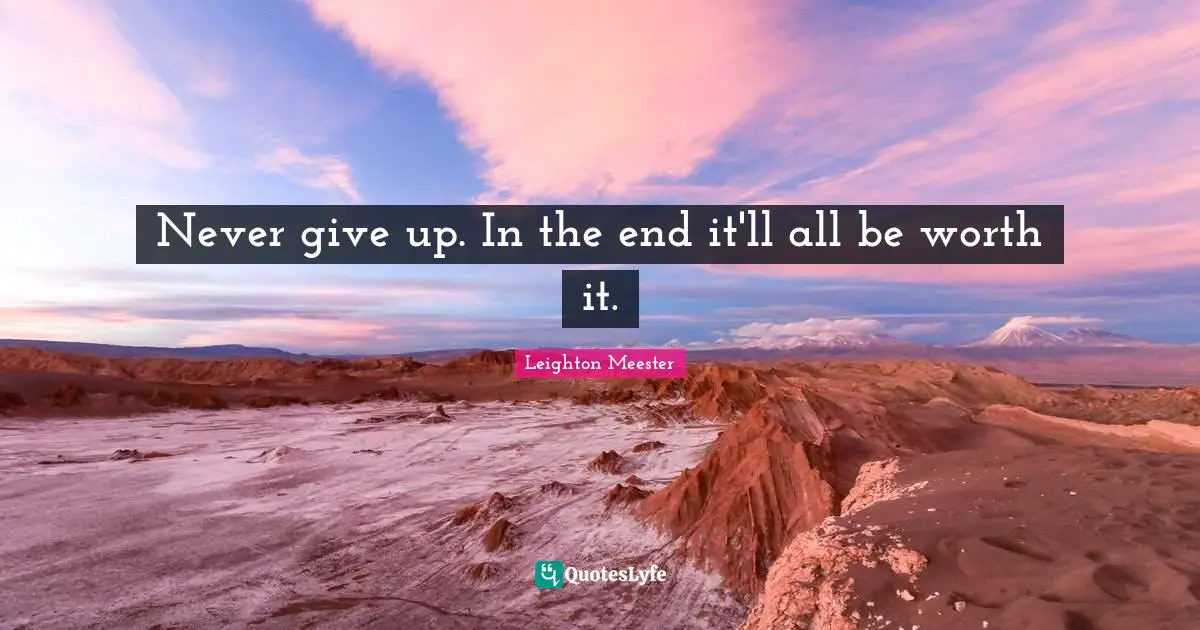 Never give up. In the end it'll all be worth it.