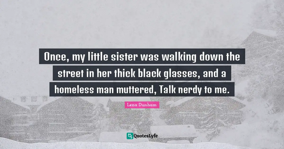 Once, my little sister was walking down the street in her thick black glasses, and a homeless man muttered, Talk nerdy to me.