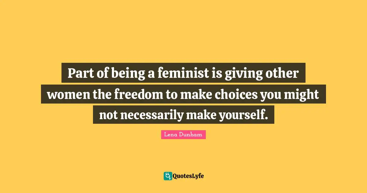 Part of being a feminist is giving other women the freedom to make choices you might not necessarily make yourself.