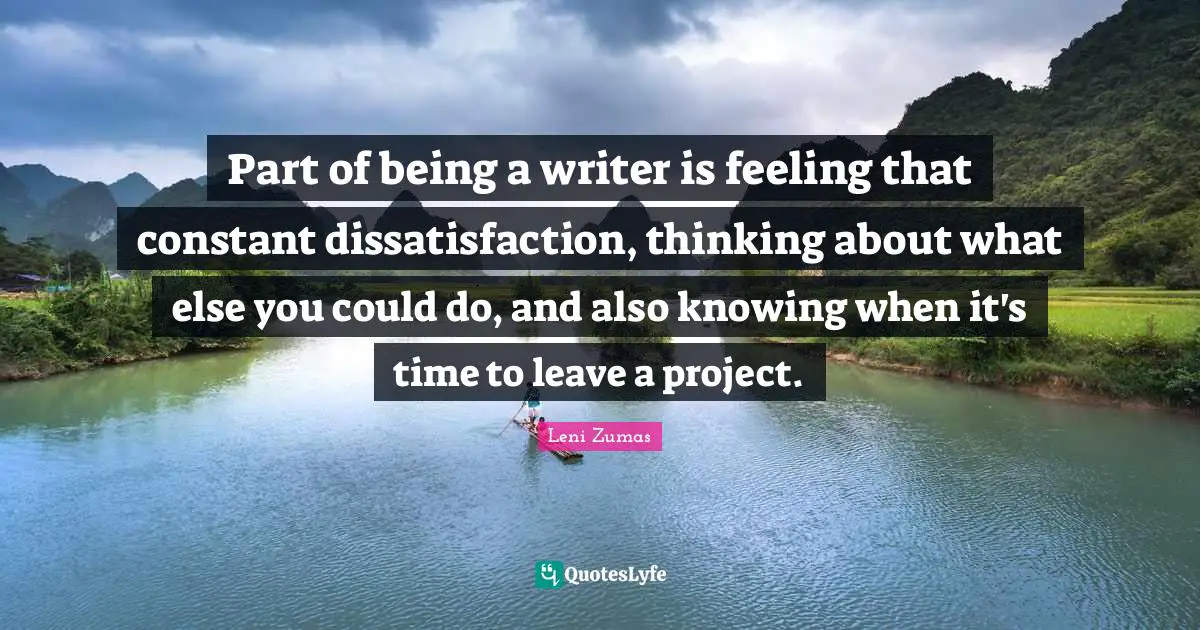 Part of being a writer is feeling that constant dissatisfaction, thinking about what else you could do, and also knowing when it's time to leave a project.