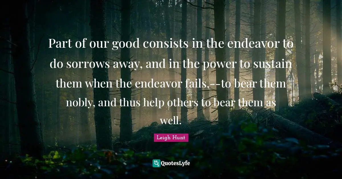 Part of our good consists in the endeavor to do sorrows away, and in the power to sustain them when the endeavor fails,--to bear them nobly, and thus help others to bear them as well.