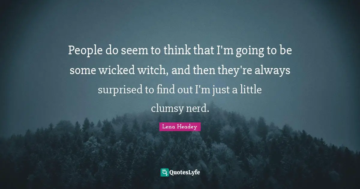 People do seem to think that I'm going to be some wicked witch, and then they're always surprised to find out I'm just a little clumsy nerd.