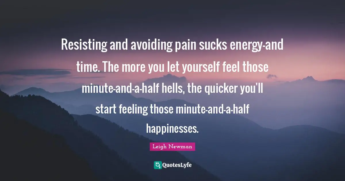 Resisting and avoiding pain sucks energy-and time. The more you let yourself feel those minute-and-a-half hells, the quicker you'll start feeling those minute-and-a-half happinesses.