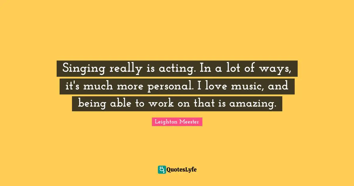 Singing really is acting. In a lot of ways, it's much more personal. I love music, and being able to work on that is amazing.