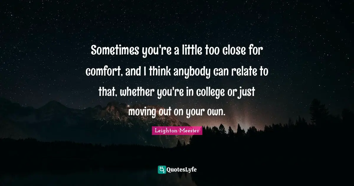 Sometimes you're a little too close for comfort, and I think anybody can relate to that, whether you're in college or just moving out on your own.