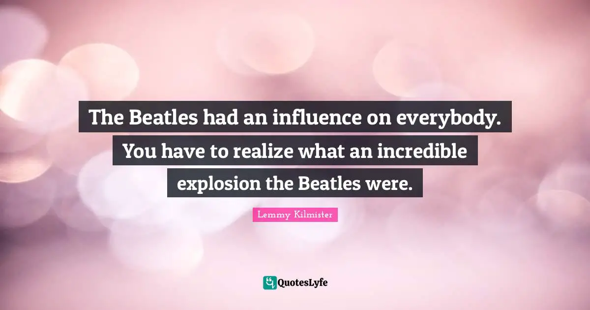 Lemmy Kilmister Quotes: "The Beatles had an influence on everybody. You have to realize what an incredible explosion the Beatles were."