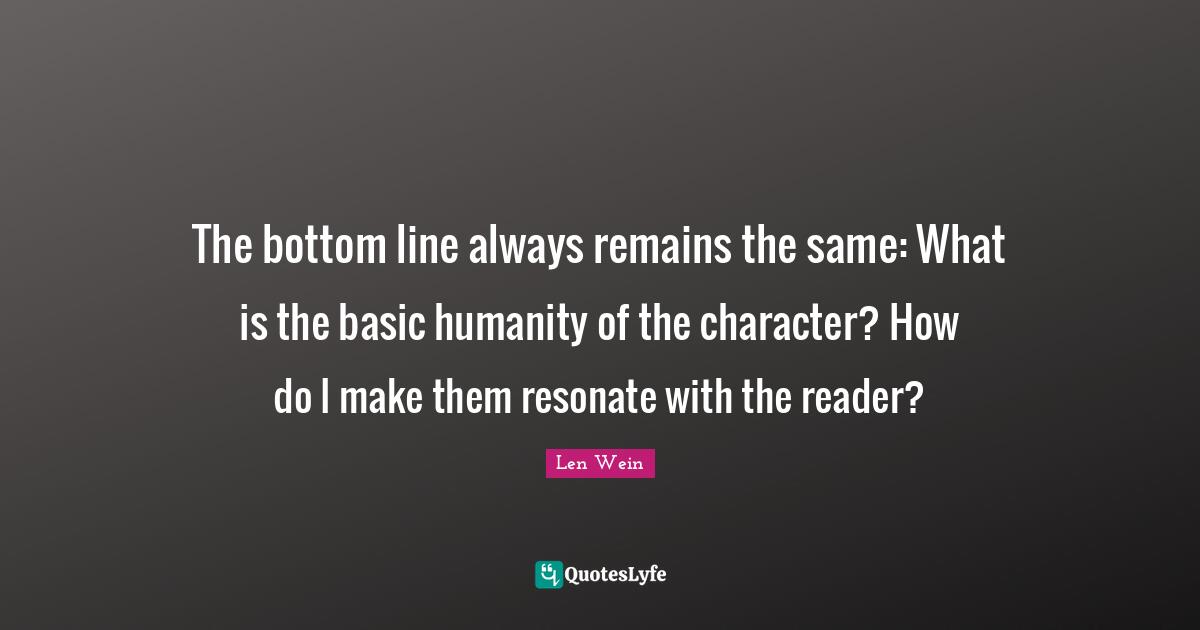 The bottom line always remains the same: What is the basic humanity of the character? How do I make them resonate with the reader?