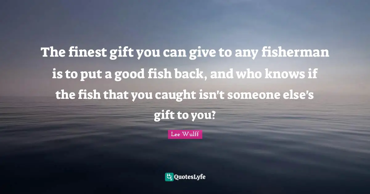 Fishing Quotes: "The finest gift you can give to any fisherman is to put a good fish back, and who knows if the fish that you caught isn't someone else's gift to you?"