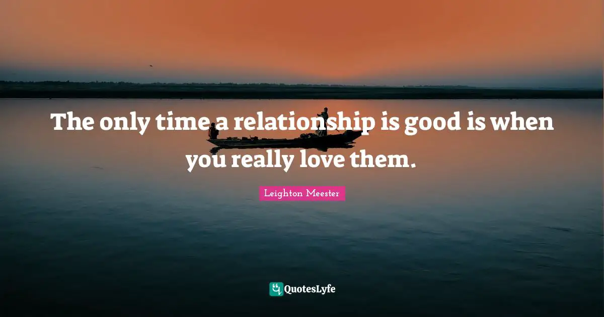 The only time a relationship is good is when you really love them.