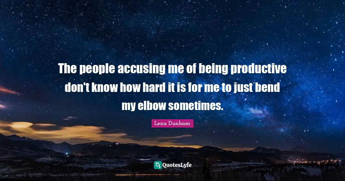 The people accusing me of being productive don't know how hard it is for me to just bend my elbow sometimes.