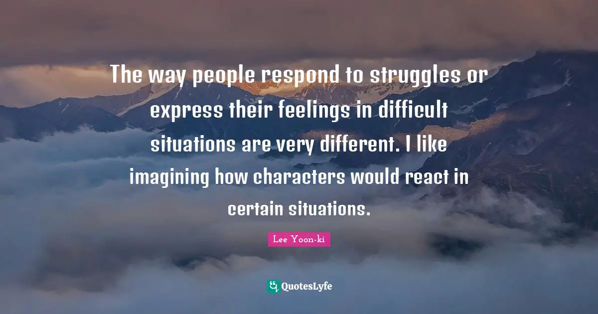 The way people respond to struggles or express their feelings in difficult situations are very different. I like imagining how characters would react in certain situations.