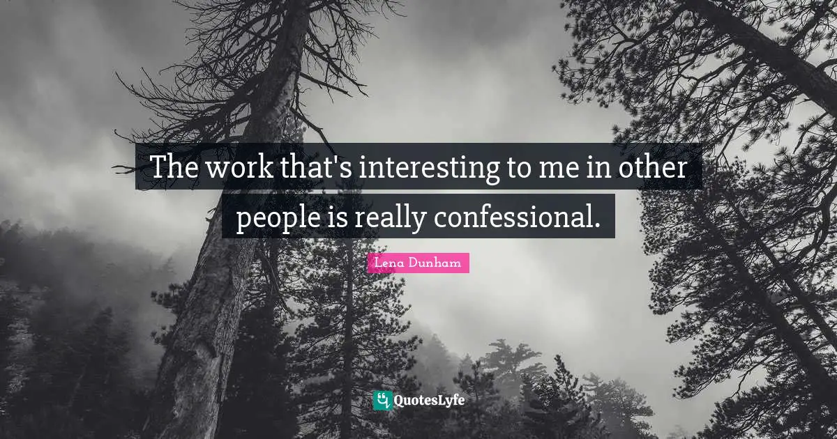 The work that's interesting to me in other people is really confessional.