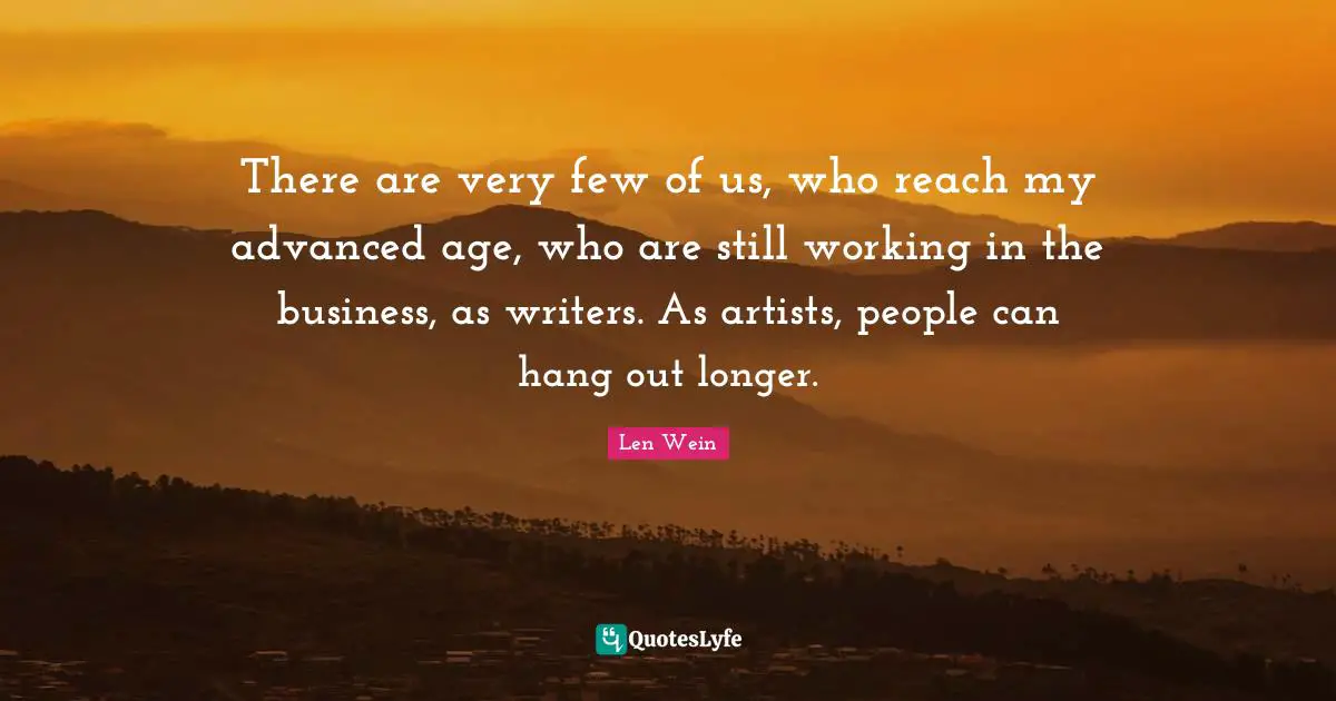 There are very few of us, who reach my advanced age, who are still working in the business, as writers. As artists, people can hang out longer.