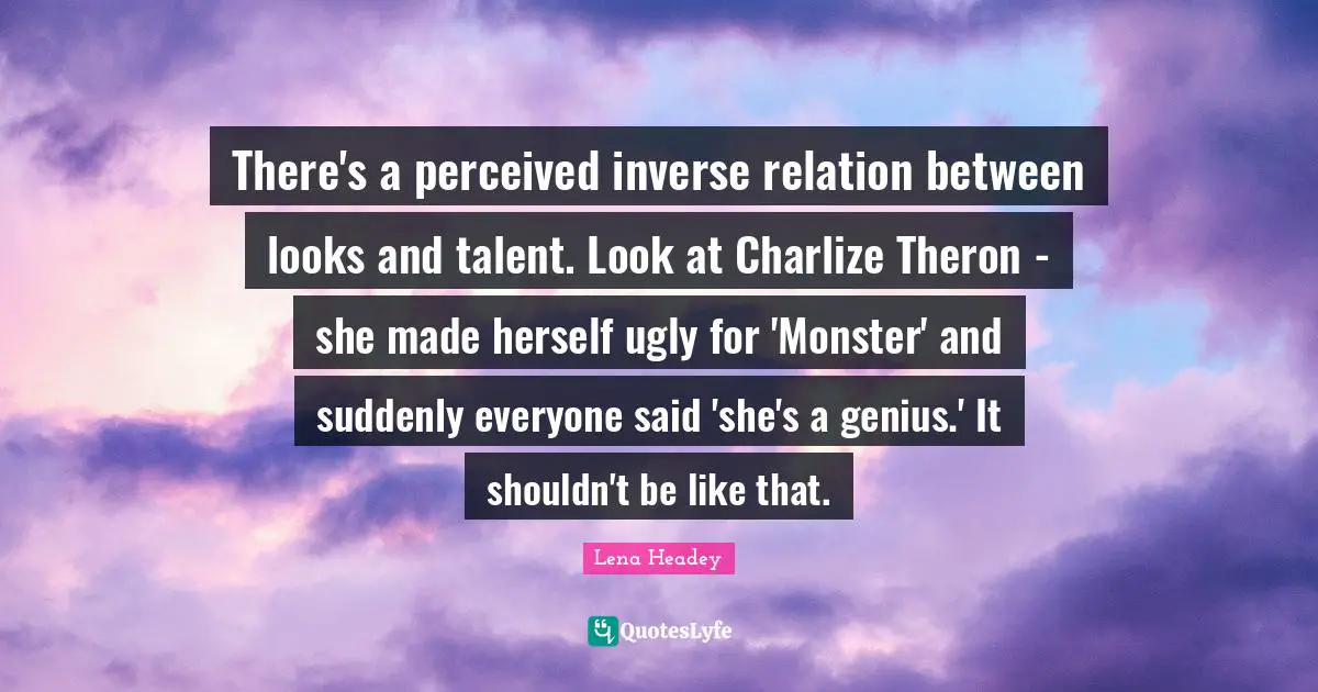 There's a perceived inverse relation between looks and talent. Look at Charlize Theron - she made herself ugly for 'Monster' and suddenly everyone said 'she's a genius.' It shouldn't be like that.