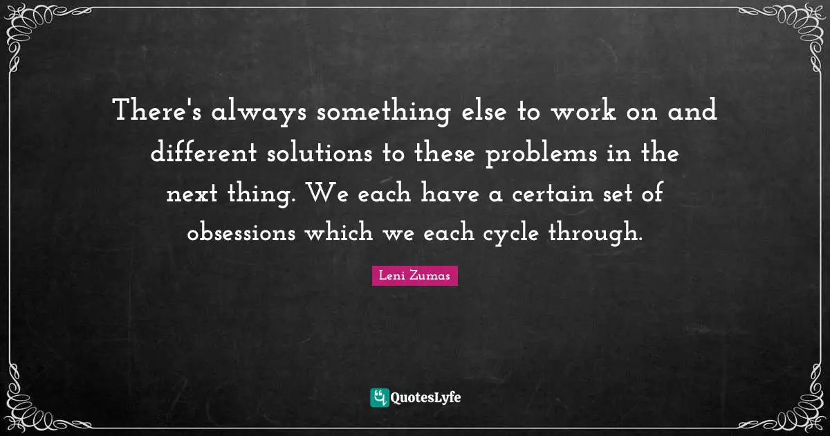 There's always something else to work on and different solutions to these problems in the next thing. We each have a certain set of obsessions which we each cycle through.
