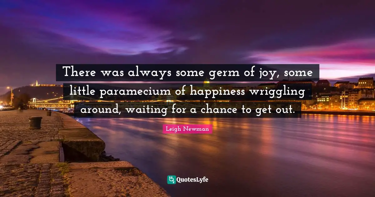 There was always some germ of joy, some little paramecium of happiness wriggling around, waiting for a chance to get out.