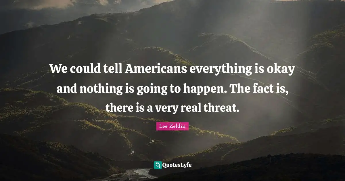 We could tell Americans everything is okay and nothing is going to happen. The fact is, there is a very real threat.