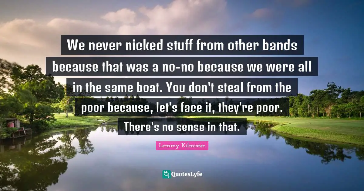 Lemmy Kilmister Quotes: "We never nicked stuff from other bands because that was a no-no because we were all in the same boat. You don't steal from the poor because, let's face it, they're poor. There's no sense in that."