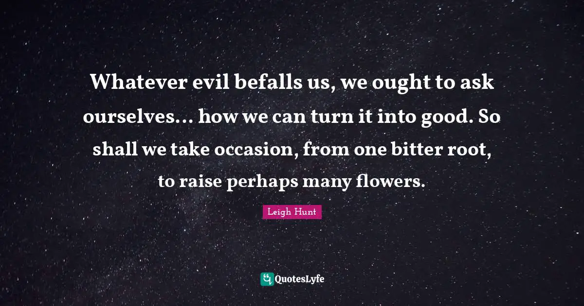 Whatever evil befalls us, we ought to ask ourselves... how we can turn it into good. So shall we take occasion, from one bitter root, to raise perhaps many flowers.