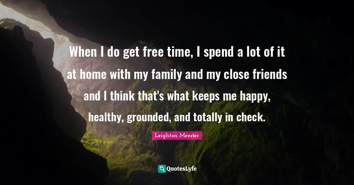 When I do get free time, I spend a lot of it at home with my family and my close friends and I think that's what keeps me happy, healthy, grounded, and totally in check.