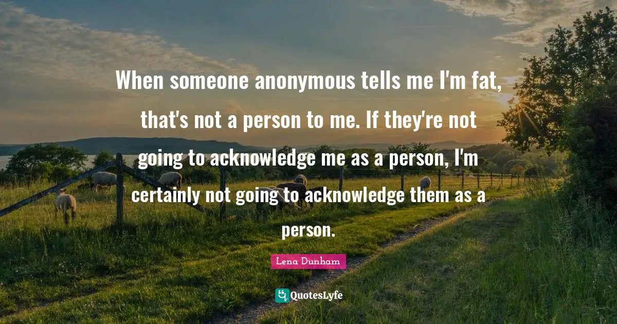 When someone anonymous tells me I'm fat, that's not a person to me. If they're not going to acknowledge me as a person, I'm certainly not going to acknowledge them as a person.