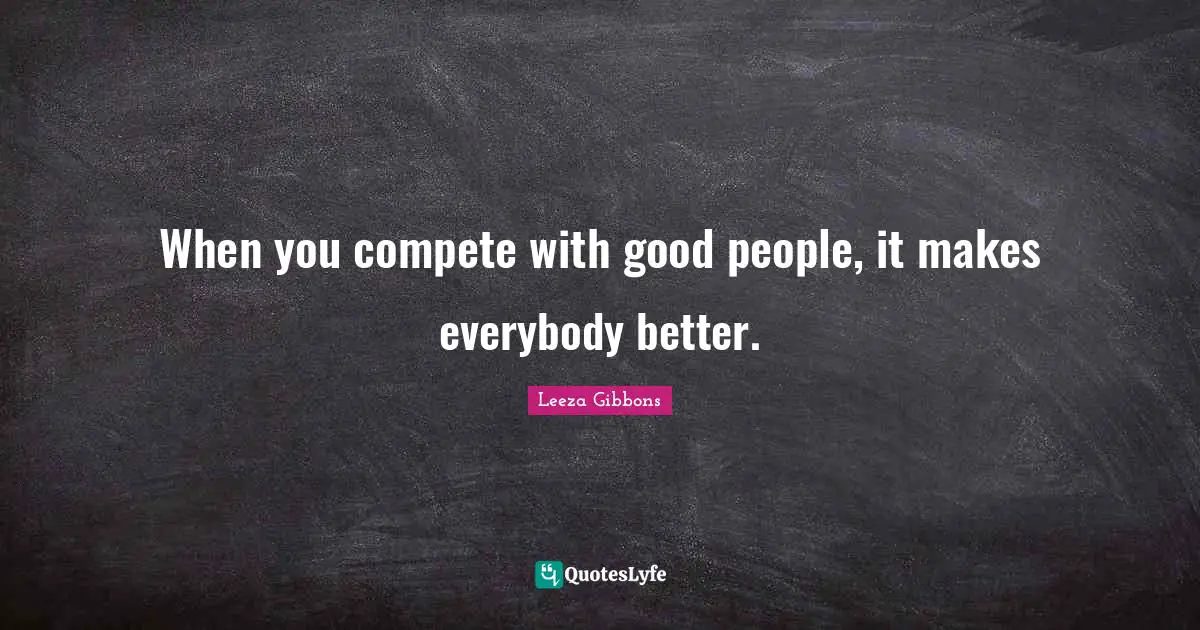 When you compete with good people, it makes everybody better.