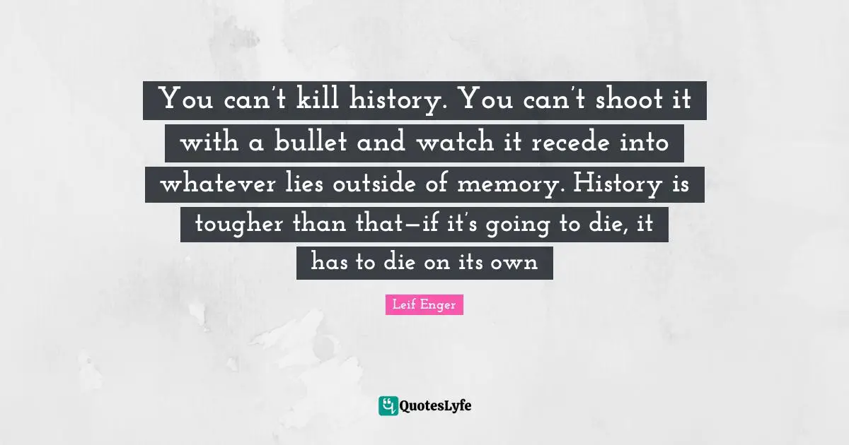 Leif Enger Quotes: "You can’t kill history. You can’t shoot it with a bullet and watch it recede into whatever lies outside of memory. History is tougher than that—if it’s going to die, it has to die on its own"