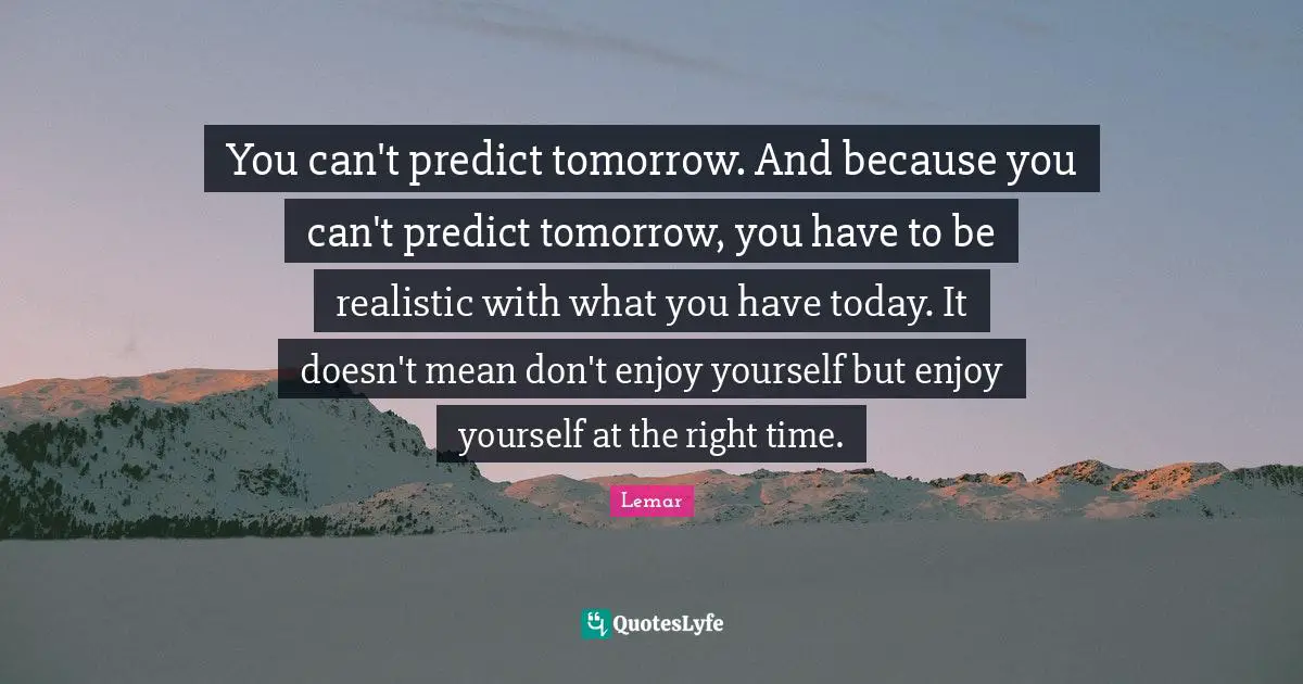 You can't predict tomorrow. And because you can't predict tomorrow, you have to be realistic with what you have today. It doesn't mean don't enjoy yourself but enjoy yourself at the right time.