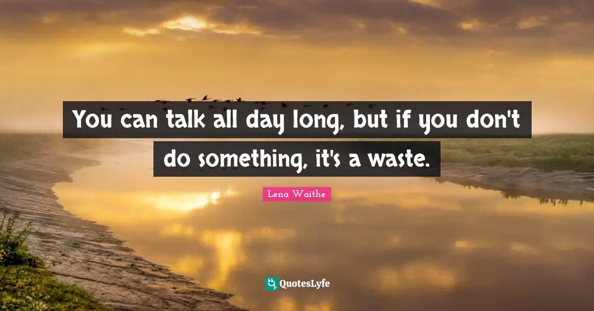 You can talk all day long, but if you don't do something, it's a waste.