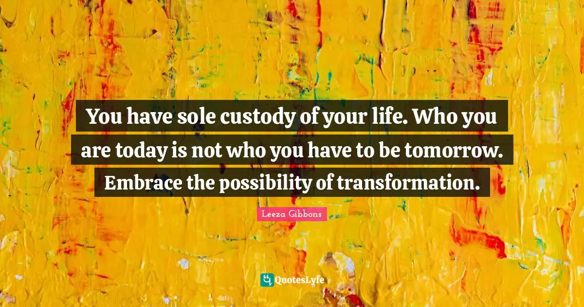 You have sole custody of your life. Who you are today is not who you have to be tomorrow. Embrace the possibility of transformation.