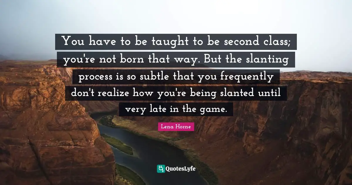 Lena Horne Quotes: "You have to be taught to be second class; you're not born that way. But the slanting process is so subtle that you frequently don't realize how you're being slanted until very late in the game."