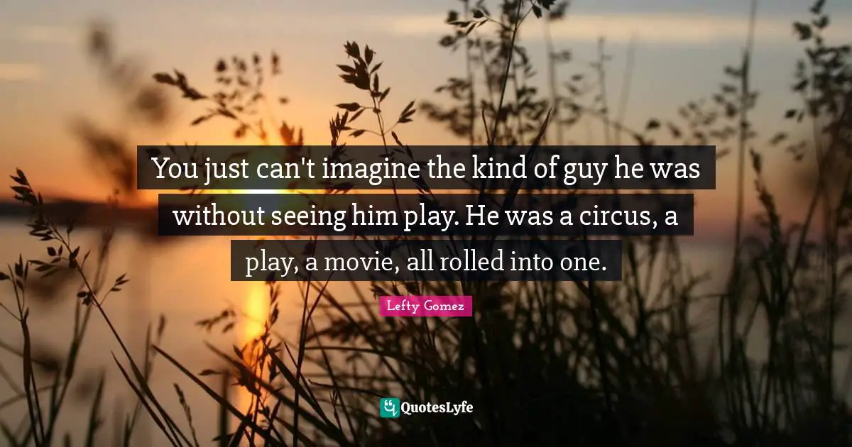 You just can't imagine the kind of guy he was without seeing him play. He was a circus, a play, a movie, all rolled into one.