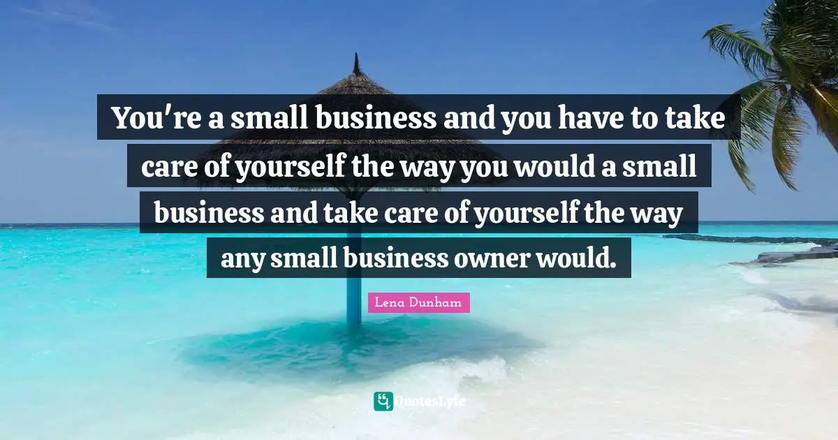 You're a small business and you have to take care of yourself the way you would a small business and take care of yourself the way any small business owner would.