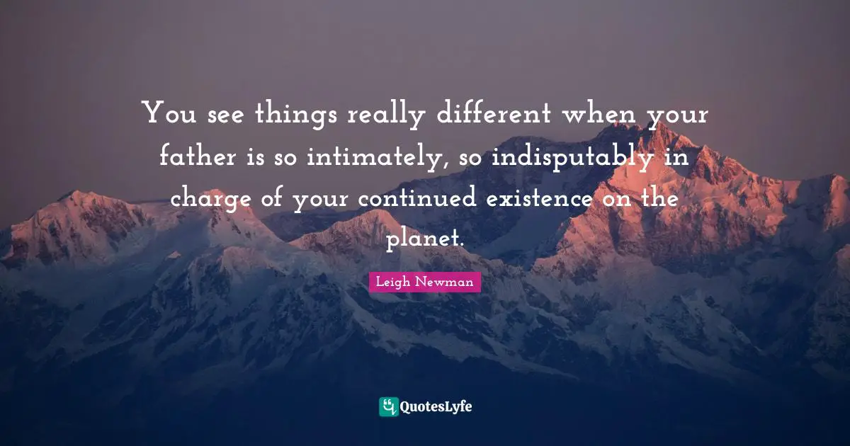 You see things really different when your father is so intimately, so indisputably in charge of your continued existence on the planet.