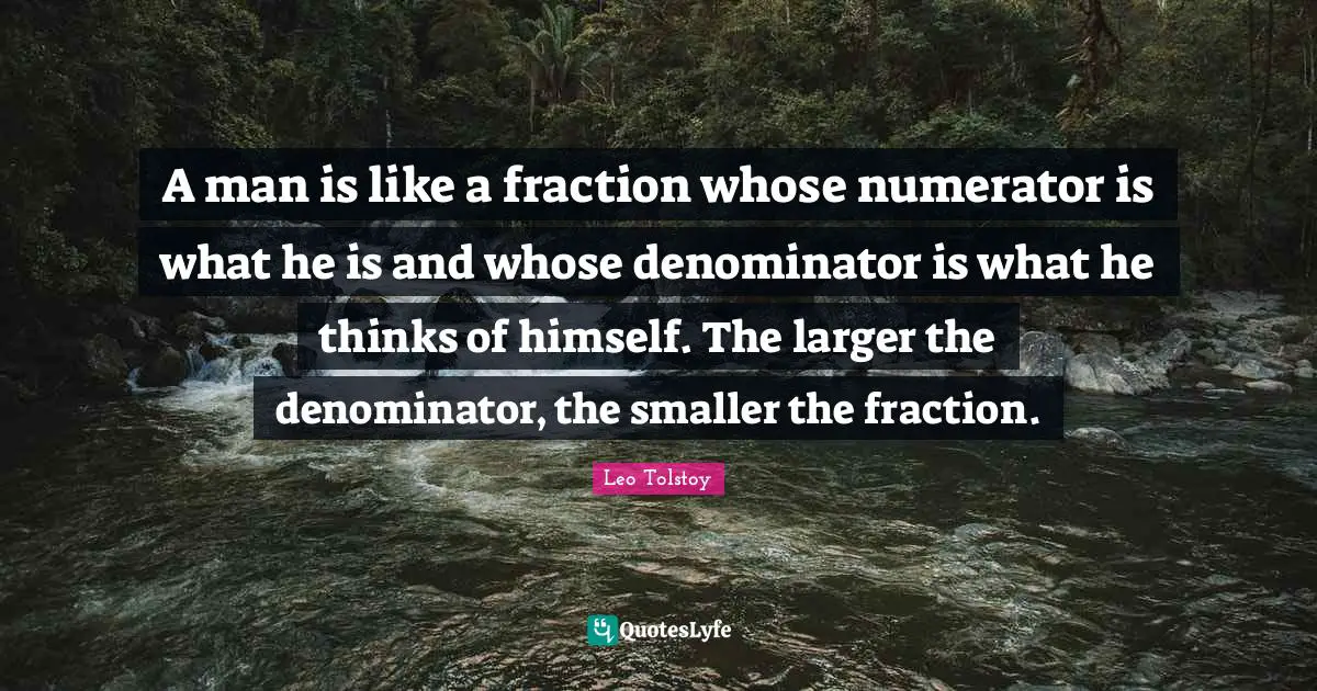 A man is like a fraction whose numerator is what he is and whose denominator is what he thinks of himself. The larger the denominator, the smaller the fraction.
