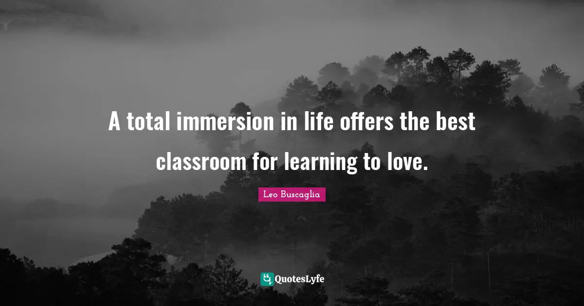 Leo Buscaglia Quotes: "A total immersion in life offers the best classroom for learning to love."