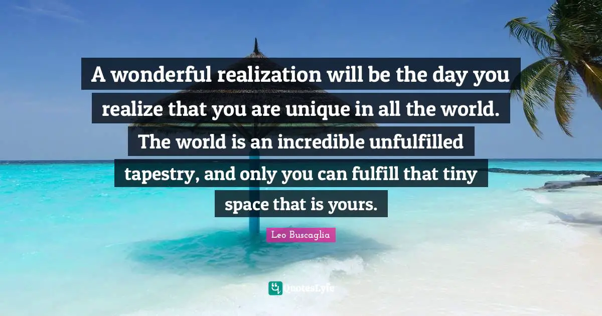 A wonderful realization will be the day you realize that you are unique in all the world. The world is an incredible unfulfilled tapestry, and only you can fulfill that tiny space that is yours.