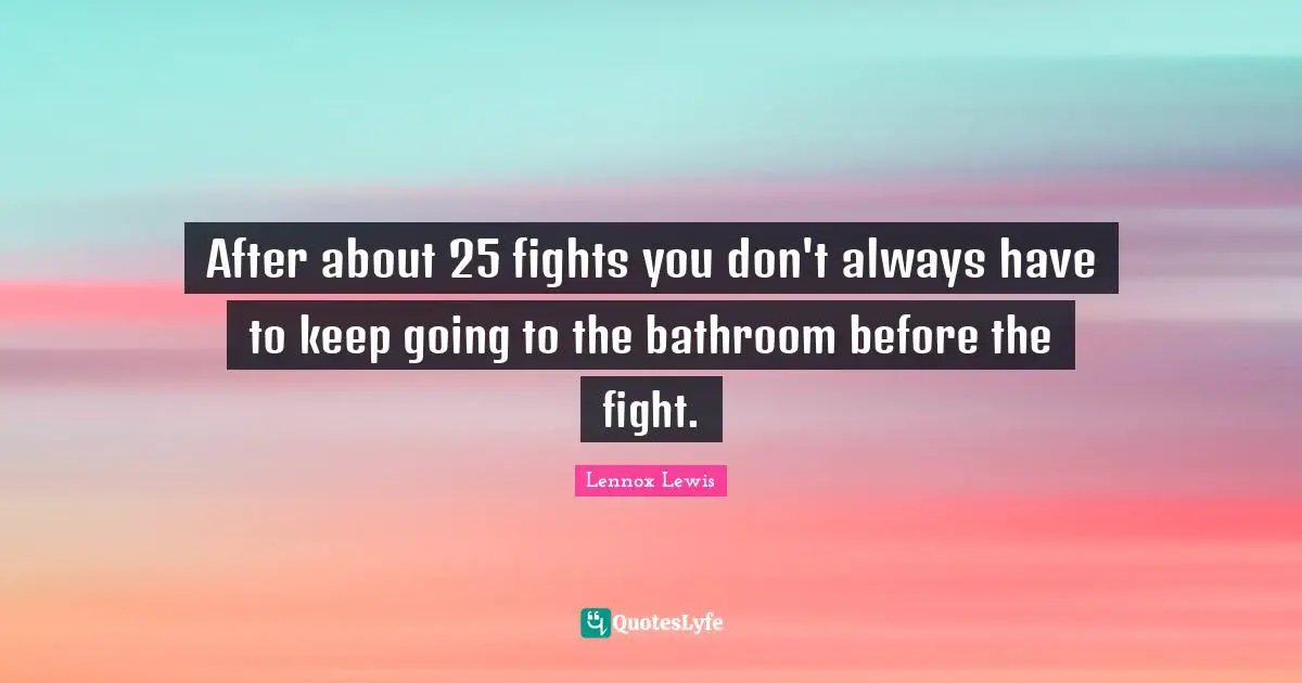 After about 25 fights you don't always have to keep going to the bathroom before the fight.