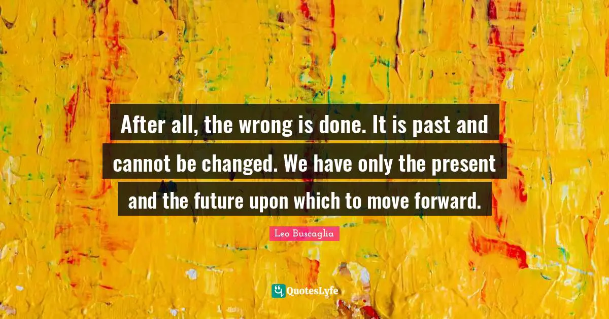 After all, the wrong is done. It is past and cannot be changed. We have only the present and the future upon which to move forward.