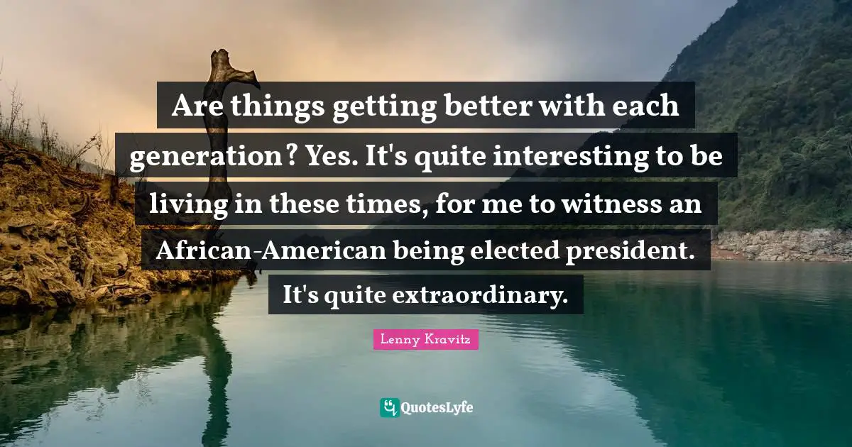 Are things getting better with each generation? Yes. It's quite interesting to be living in these times, for me to witness an African-American being elected president. It's quite extraordinary.